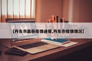 【丹东市最新疫情通报,丹东市疫情情况】