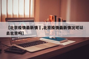 【北京疫情最新情況,北京疫情最新情况可以去北京吗】