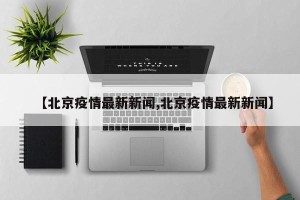 【北京疫情最新新闻,北京疫情最新新闻】