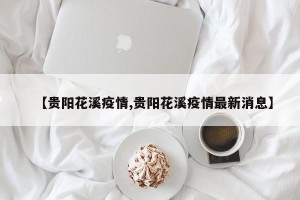 【贵阳花溪疫情,贵阳花溪疫情最新消息】