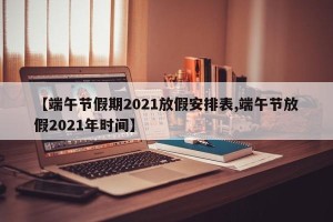 【端午节假期2021放假安排表,端午节放假2021年时间】