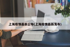 上海疫情最新公布(上海疫情最新发布)