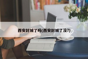 西安封城了吗(西安封城了没?)
