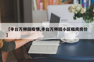 【丰台万柳园疫情,丰台万柳园小区租房房价】