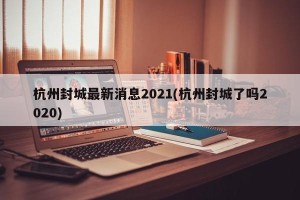 杭州封城最新消息2021(杭州封城了吗2020)