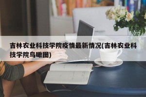 吉林农业科技学院疫情最新情况(吉林农业科技学院鸟瞰图)
