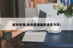西安疫情(西安疫情最新消息今天)