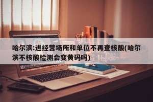 哈尔滨:进经营场所和单位不再查核酸(哈尔滨不核酸检测会变黄码吗)