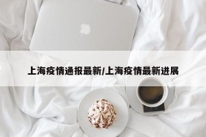 上海疫情通报最新/上海疫情最新进展