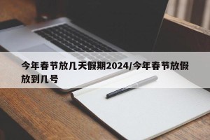 今年春节放几天假期2024/今年春节放假放到几号