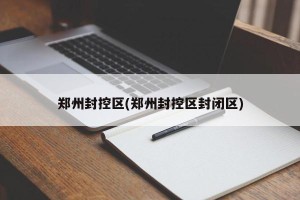 郑州封控区(郑州封控区封闭区)