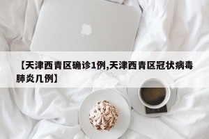 【天津西青区确诊1例,天津西青区冠状病毒肺炎几例】