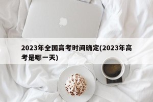 2023年全国高考时间确定(2023年高考是哪一天)