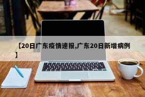 【20日广东疫情速报,广东20日新增病例】