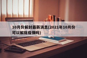 10月份解封最新消息(2021年10月份可以解除疫情吗)