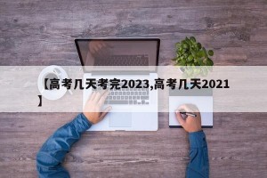【高考几天考完2023,高考几天2021】
