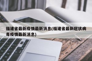 福建省最新疫情最新消息(福建省最新冠状病毒疫情最新消息)