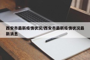 西安市最新疫情状况/西安市最新疫情状况最新消息