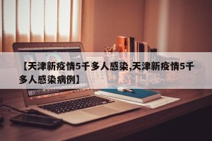 【天津新疫情5千多人感染,天津新疫情5千多人感染病例】