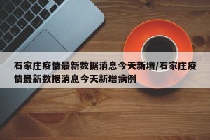 石家庄疫情最新数据消息今天新增/石家庄疫情最新数据消息今天新增病例