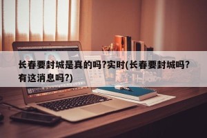 长春要封城是真的吗?实时(长春要封城吗?有这消息吗?)