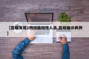 【昆明发现2例核酸阳性人员,昆明确诊两例】