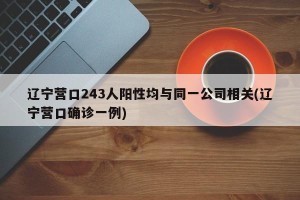 辽宁营口243人阳性均与同一公司相关(辽宁营口确诊一例)