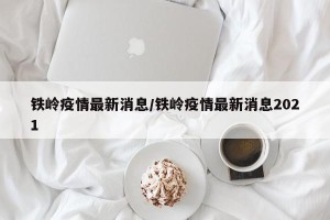 铁岭疫情最新消息/铁岭疫情最新消息2021
