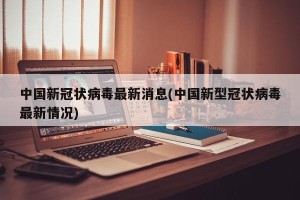 中国新冠状病毒最新消息(中国新型冠状病毒最新情况)