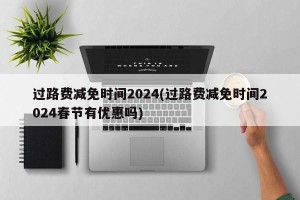 过路费减免时间2024(过路费减免时间2024春节有优惠吗)