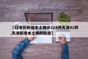 【31省份新增本土确诊124例天津41例,天津新增本土病例轨迹】