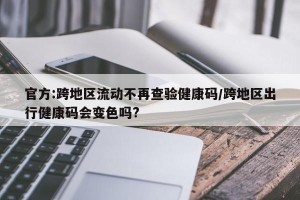 官方:跨地区流动不再查验健康码/跨地区出行健康码会变色吗?