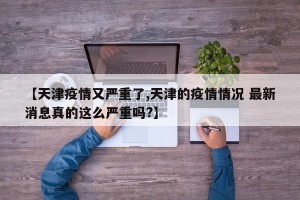 【天津疫情又严重了,天津的疫情情况 最新消息真的这么严重吗?】