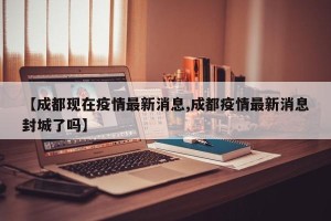 【成都现在疫情最新消息,成都疫情最新消息封城了吗】