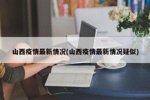 山西疫情最新情况(山西疫情最新情况疑似)