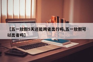 【五一放假5天还能跨省出行吗,五一放假可以出省吗】