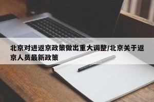 北京对进返京政策做出重大调整/北京关于返京人员最新政策