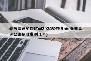 春节高速免费时间2024免费几天(春节高速公路免收费到几号)