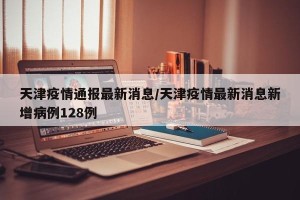 天津疫情通报最新消息/天津疫情最新消息新增病例128例