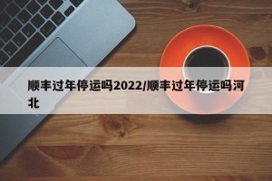 顺丰过年停运吗2022/顺丰过年停运吗河北