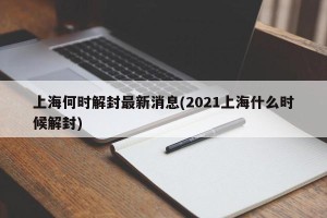 上海何时解封最新消息(2021上海什么时候解封)