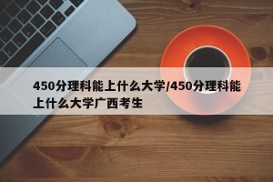 450分理科能上什么大学/450分理科能上什么大学广西考生