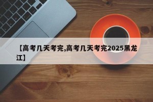 【高考几天考完,高考几天考完2025黑龙江】