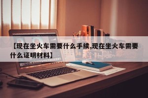 【现在坐火车需要什么手续,现在坐火车需要什么证明材料】