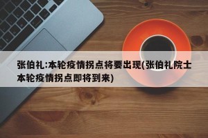 张伯礼:本轮疫情拐点将要出现(张伯礼院士本轮疫情拐点即将到来)