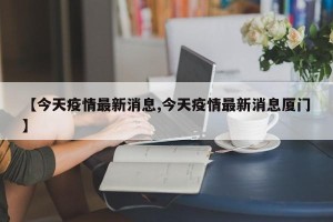 【今天疫情最新消息,今天疫情最新消息厦门】
