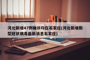 河北新增47例确诊均在石家庄(河北新增新型冠状病毒最新消息石家庄)