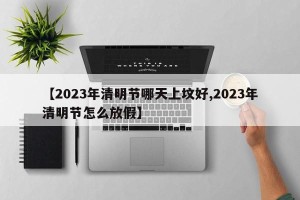 【2023年清明节哪天上坟好,2023年清明节怎么放假】