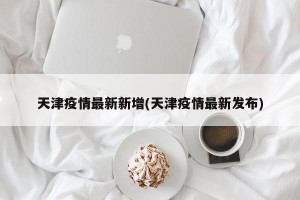 天津疫情最新新增(天津疫情最新发布)