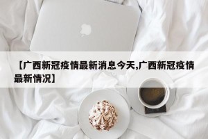 【广西新冠疫情最新消息今天,广西新冠疫情最新情况】